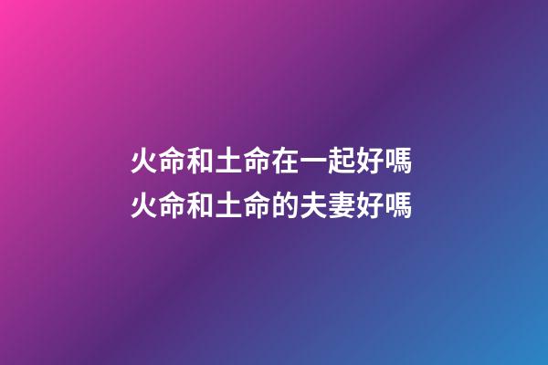 火命和土命在一起好嗎 火命和土命的夫妻好嗎-第1張-觀點-玄機派